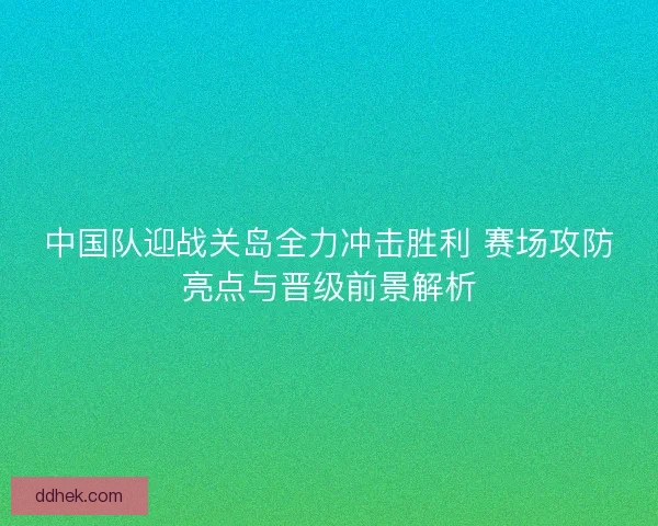 中国队迎战关岛全力冲击胜利 赛场攻防亮点与晋级前景解析